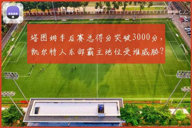 塔图姆季后赛总得分突破3000分，凯尔特人东部霸主地位受谁威胁？