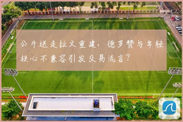 公牛送走拉文重建，德罗赞与年轻核心不兼容引发交易流言？