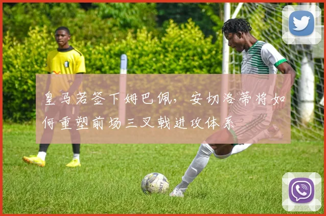 皇马若签下姆巴佩，安切洛蒂将如何重塑前场三叉戟进攻体系