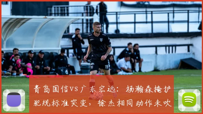 青岛国信vs广东宏远：杨瀚森掩护犯规标准突变，徐杰相同动作未吹引发两队教练对峙