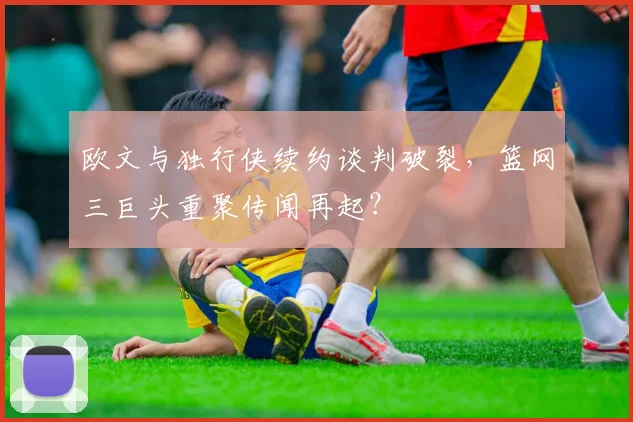 欧文与独行侠续约谈判破裂，篮网三巨头重聚传闻再起？