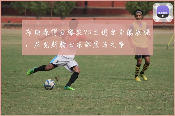 布朗森得分爆发vs兰德尔全能表现，尼克斯骑士东部黑马之争