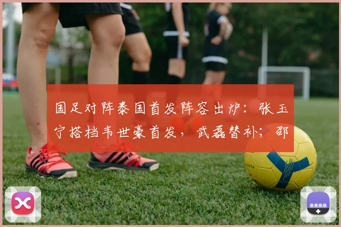国足对阵泰国首发阵容出炉：张玉宁搭档韦世豪首发，武磊替补；邵佳一迎执教国足主场首秀，泰国队主帅赛前放话赢中国队