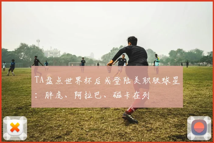 TA盘点世界杯后或登陆美职联球星：胖虎、阿拉巴、磁卡在列