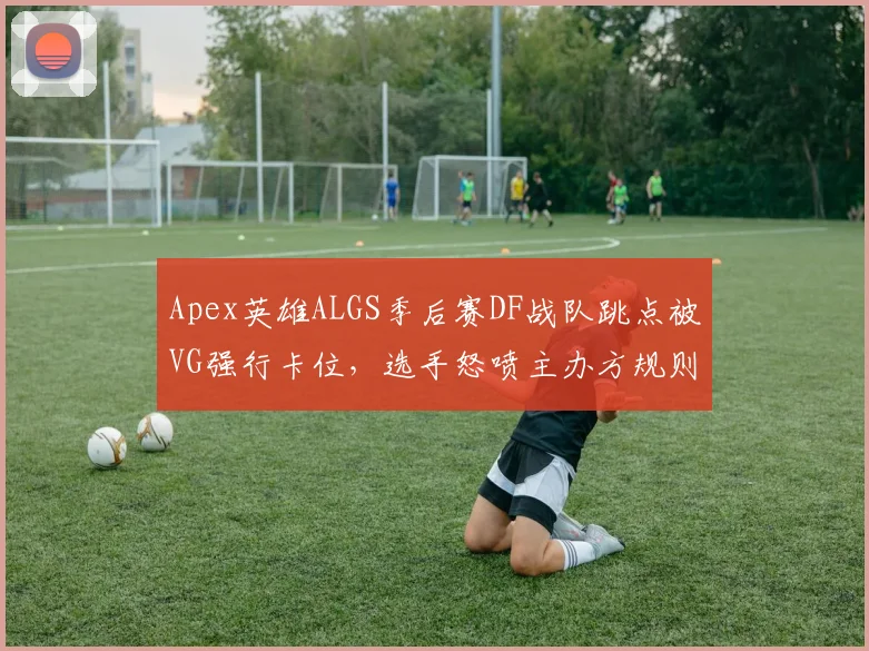 Apex英雄ALGS季后赛DF战队跳点被VG强行卡位，选手怒喷主办方规则漏洞