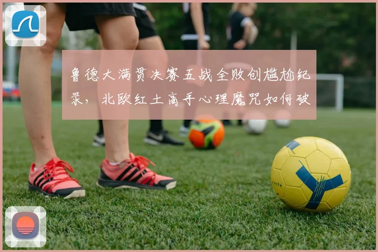 鲁德大满贯决赛五战全败创尴尬纪录，北欧红土高手心理魔咒如何破解